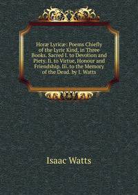 Hor? Lyric?: Poems Chiefly of the Lyric Kind, in Three Books. Sacred I. to Devotion and Piety. Ii. to Virtue, Honour and Friendship. Iii. to the Memory of the Dead. by I. Watts