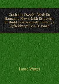 Caniadau Dwyfol: Wedi Eu Hamcanu Mewn Iaith Esmwyth, Er Budd a Gwasanaeth I Blant, a Gyfieithwyd Gan D. Jones