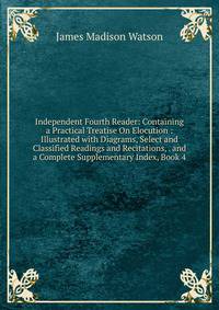 Independent Fourth Reader: Containing a Practical Treatise On Elocution : Illustrated with Diagrams, Select and Classified Readings and Recitations, . and a Complete Supplementary Index, Book 4
