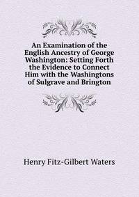 An Examination of the English Ancestry of George Washington: Setting Forth the Evidence to Connect Him with the Washingtons of Sulgrave and Brington
