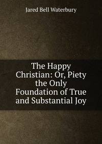 The Happy Christian: Or, Piety the Only Foundation of True and Substantial Joy