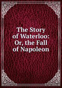 The Story of Waterloo: Or, the Fall of Napoleon