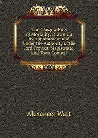 The Glasgow Bills of Mortality: Drawn Up by Appointment and Under the Authority of the Lord Provost, Magistrates, and Town Council