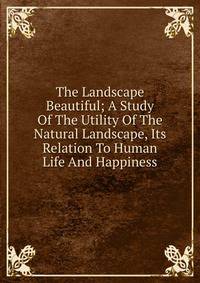 The Landscape Beautiful; A Study Of The Utility Of The Natural Landscape, Its Relation To Human Life And Happiness