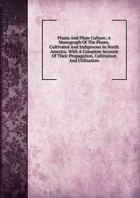 Plums And Plum Culture; A Monograph Of The Plums, Cultivated And Indigenous In North America. With A Complete Account Of Their Propagation, Cultivation And Utilization