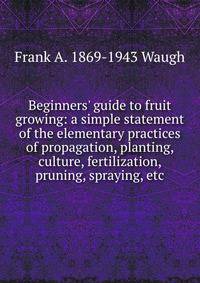Beginners' guide to fruit growing: a simple statement of the elementary practices of propagation, planting, culture, fertilization, pruning, spraying, etc.