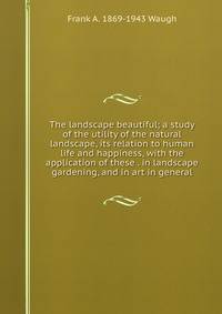 The landscape beautiful; a study of the utility of the natural landscape, its relation to human life and happiness, with the application of these . in landscape gardening, and in art in general