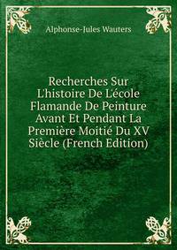 Recherches Sur L'histoire De L'?cole Flamande De Peinture Avant Et Pendant La Premi?re Moiti? Du XV Si?cle (French Edition)