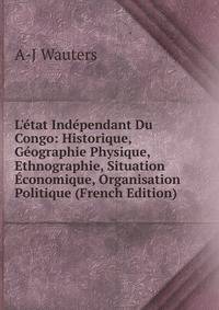 L'?tat Ind?pendant Du Congo: Historique, G?ographie Physique, Ethnographie, Situation ?conomique, Organisation Politique (French Edition)