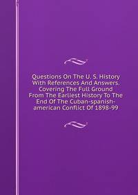 Questions On The U. S. History With References And Answers. Covering The Full Ground From The Earliest History To The End Of The Cuban-spanish-american Conflict Of 1898-99