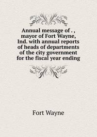 Annual message of . , mayor of Fort Wayne, Ind. with annual reports of heads of departments of the city government for the fiscal year ending