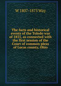 The facts and historical events of the Toledo war of 1835, as connected with the first session of the Court of common pleas of Lucas county, Ohio