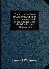 The irrigation laws of California. Opinion as to the scope and effect of Judge Ross' decision in the Fallbrook case