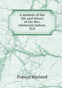 A memoir of the life and labors of the Rev. Adoniram Judson. D.D.