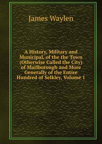 A History, Military and Municipal, of the the Town (Otherwise Called the City) of Marlborough and More Generally of the Entire Hundred of Selkley, Volume 1