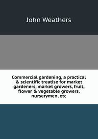 Commercial gardening, a practical &amp; scientific treatise for market gardeners, market growers, fruit, flower &amp; vegetable growers, nurserymen, etc