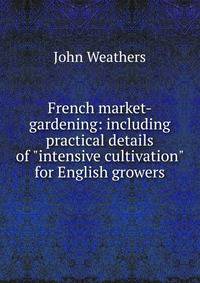 French market-gardening: including practical details of "intensive cultivation" for English growers