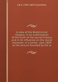A view of the Brahminical religion, in its confirmation of the truth of the sacred history, and in its influence on the moral character; in a series . year 1809, at the lecture founded by the la