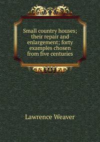 Small country houses; their repair and enlargement; forty examples chosen from five centuries