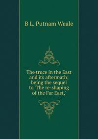 The truce in the East and its aftermath; being the sequel to 'The re-shaping of the Far East,'