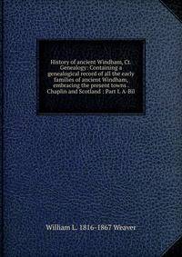 History of ancient Windham, Ct. Genealogy: Containing a genealogical record of all the early families of ancient Windham, embracing the present towns . Chaplin and Scotland : Part I. A-Bil.