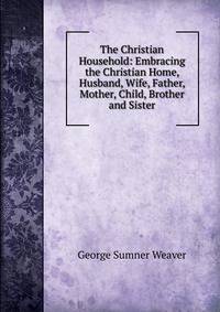 The Christian Household: Embracing the Christian Home, Husband, Wife, Father, Mother, Child, Brother and Sister