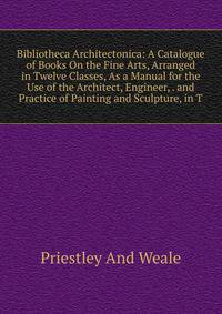 Bibliotheca Architectonica: A Catalogue of Books On the Fine Arts, Arranged in Twelve Classes, As a Manual for the Use of the Architect, Engineer, . and Practice of Painting and Sculpture, in T