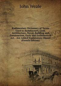 Rudimentary Dictionary of Terms Used in Architecture, Civil, Architecture, Naval, Building and Construction, Early and Ecclesiastical Art, . Are Added Explanatory Observ (French Edition)