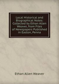 Local Historical and Biographical Notes: Collected by Ethan Allen Weaver, from Files of Newspapers Published in Easton, Penna