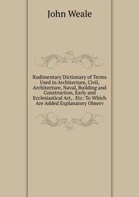 Rudimentary Dictionary of Terms Used in Architecture, Civil, Architecture, Naval, Building and Construction, Early and Ecclesiastical Art, . Etc: To Which Are Added Explanatory Observ