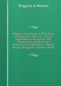 Wiggins and Weaver's Ohio River Directory for 1871-72 .: A Full Alphabetical Record of . the Inhabitants and Business Directories of Wheeling, . Ripley, Bellair, Bridgeport, Harmar, Middl