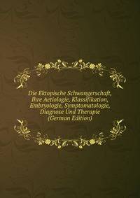 Die Ektopische Schwangerschaft, Ihre Aetiologie, Klassifikation, Embryologie, Symptomatologie, Diagnose Und Therapie (German Edition)