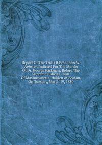 Report Of The Trial Of Prof. John W. Webster, Indicted For The Murder Of Dr. George Parkman: Before The Supreme Judicial Court Of Massachusetts, Holden At Boston, On Tuesday, March 19, 1850