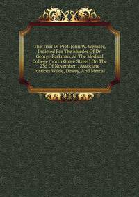 The Trial Of Prof. John W. Webster, Indicted For The Murder Of Dr. George Parkman, At The Medical College (north Grove Street) On The 23d Of November, . Associate Justices Wilde, Dewey, And Metcal