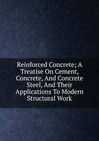 Reinforced Concrete; A Treatise On Cement, Concrete, And Concrete Steel, And Their Applications To Modern Structural Work