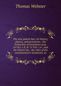 The new patent law: its history, objects, and provisions ; the Protection of inventions acts, 14 Vict. c.8, &amp; 15 Vict. c.6 ; and the Patent law . the rules of the commissioners of patents, as