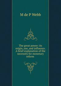 The great power: its origin, use, and influence. A brief explanation of the necessity for monetary reform .
