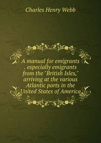 A manual for emigrants . especially emigrants from the "British Isles," arriving at the various Atlantic ports in the United States of America