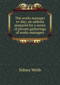 The works manager to-day; an address prepared for a series of private gatherings of works managers