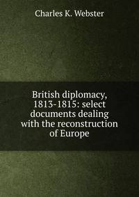 British diplomacy, 1813-1815: select documents dealing with the reconstruction of Europe