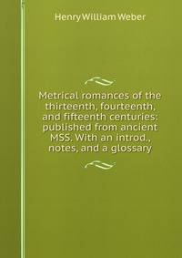 Metrical romances of the thirteenth, fourteenth, and fifteenth centuries: published from ancient MSS. With an introd., notes, and a glossary
