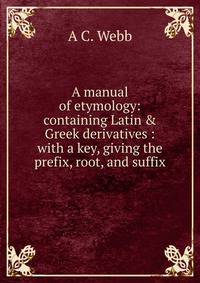 A manual of etymology: containing Latin &amp; Greek derivatives : with a key, giving the prefix, root, and suffix