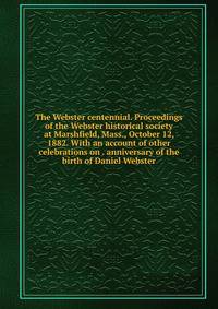 The Webster centennial. Proceedings of the Webster historical society at Marshfield, Mass., October 12, 1882. With an account of other celebrations on . anniversary of the birth of Daniel Webster