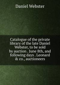 Catalogue of the private library of the late Daniel Webster, to be sold by auction . June 8th, and following days . Leonard &amp; co., auctioneers