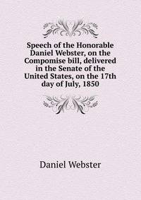 Speech of the Honorable Daniel Webster, on the Compomise bill, delivered in the Senate of the United States, on the 17th day of July, 1850