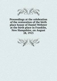 Proceedings at the celebration of the restoration of the birth place house of Daniel Webster at the birth place in Franklin, New Hampshire, on August 28, 1913