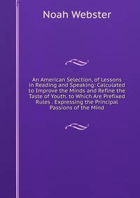 An American Selection, of Lessons in Reading and Speaking: Calculated to Improve the Minds and Refine the Taste of Youth. to Which Are Prefixed Rules . Expressing the Principal Passions of the Mind