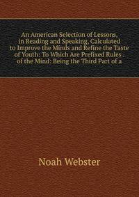 An American Selection of Lessons, in Reading and Speaking, Calculated to Improve the Minds and Refine the Taste of Youth: To Which Are Prefixed Rules . of the Mind: Being the Third Part of a
