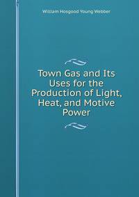 Town Gas and Its Uses for the Production of Light, Heat, and Motive Power