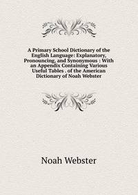 A Primary School Dictionary of the English Language: Explanatory, Pronouncing, and Synonymous : With an Appendix Containing Various Useful Tables . of the American Dictionary of Noah Webster